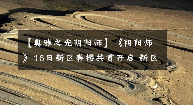 【奥雅之光阴阳师】《阴阳师》16日新区春樱共赏开启 新区升级斗技攻略