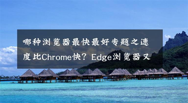 哪种浏览器最快最好专题之速度比Chrome快?Edge浏览器又将迎来性能进步