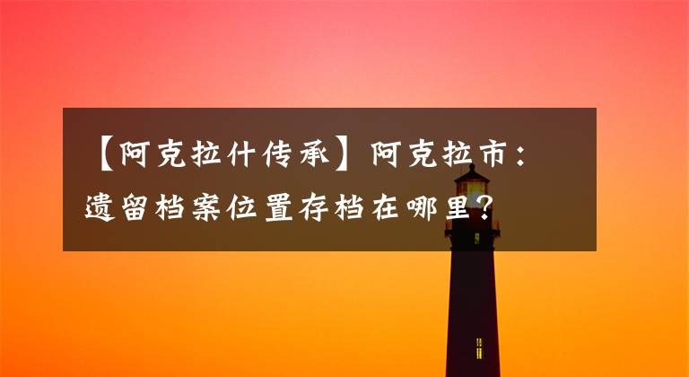 【阿克拉什传承】阿克拉市:遗留档案位置存档在哪里?