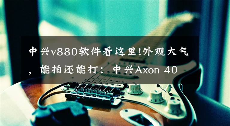 中兴v880软件看这里!外观大气，能拍还能打：中兴Axon 40 Pro体验报告