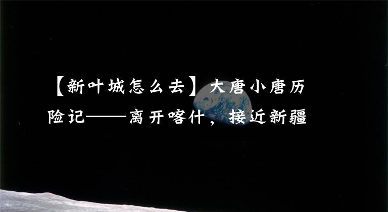 【新叶城怎么去】大唐小唐历险记——离开喀什,接近新疆镇江最后一县——叶城。
