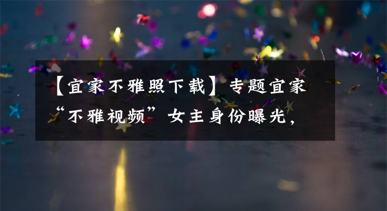 【宜家不雅照下载】专题宜家“不雅视频”女主身份曝光,系知名网红,出事后删光所有视频