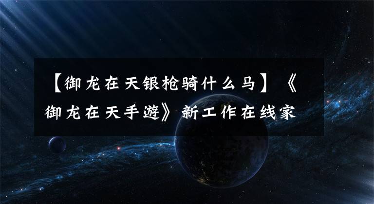 【御龙在天银枪骑什么马】《御龙在天手游》新工作在线家庭考试等体验