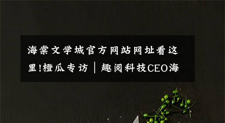 海棠文学城官方网站网址看这里!橙瓜专访|趣阅科技CEO海棠:选择比努力重要,但努力不可或缺