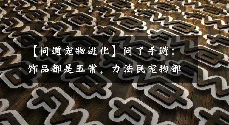 【问道宠物进化】问了手游:饰品都是五常,力法民宠物都是神兽。这个角色值得吗?