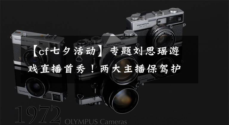 【cf七夕活动】专题刘思瑶游戏直播首秀!两大主播保驾护航欢度七夕