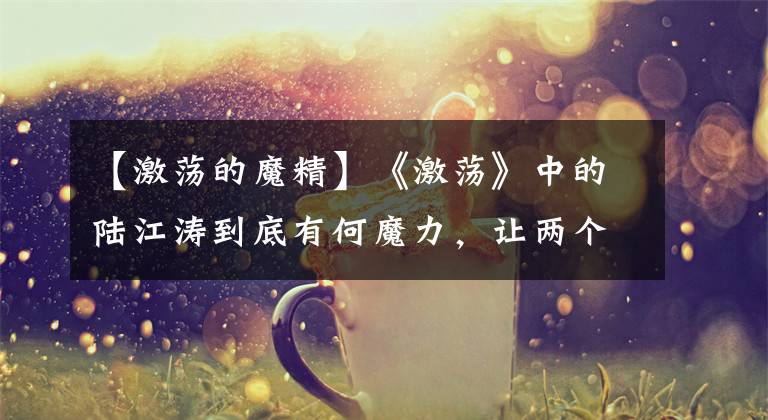 【激荡的魔精】《激荡》中的陆江涛到底有何魔力，让两个女人为他死去活来的