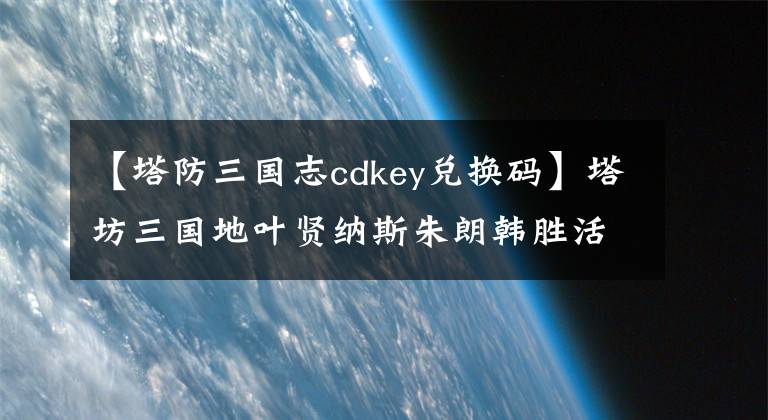 【塔防三国志cdkey兑换码】塔坊三国地叶贤纳斯朱朗韩胜活动地址