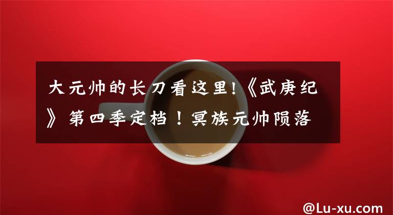 大元帅的长刀看这里!《武庚纪》第四季定档!冥族元帅陨落,武庚和子羽联手挑战黑龙天