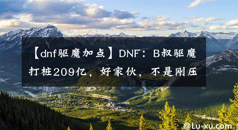 【dnf驱魔加点】DNF：B叔驱魔打桩209亿，好家伙，不是刚压缩了伤害吗？