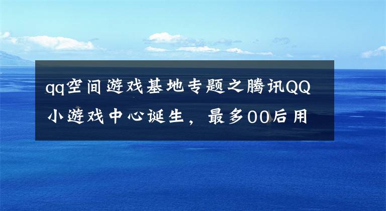 qq空间游戏基地专题之腾讯QQ小游戏中心诞生,最多00后用户的游戏市场来了!