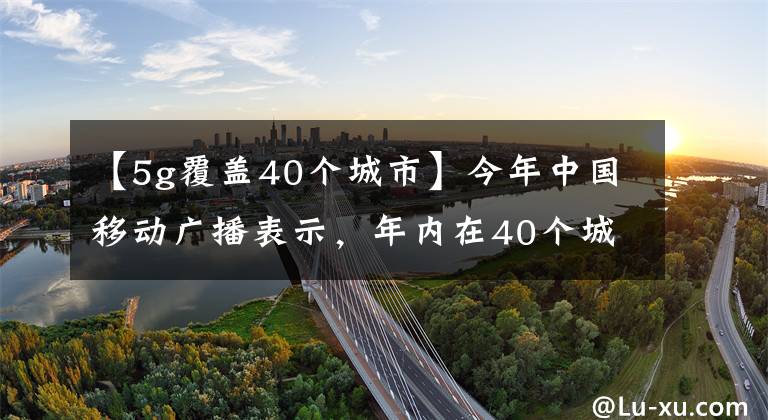 【5g覆盖40个城市】今年中国移动广播表示,年内在40个城市覆盖了5G。