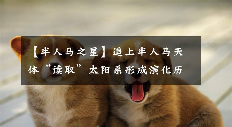 【半人马之星】追上半人马天体“读取”太阳系形成演化历史信息