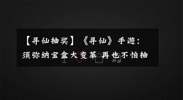 【寻仙抽奖】《寻仙》手游：须弥纳宝盒大变革 再也不怕抽不到极品