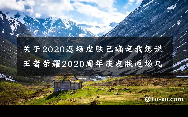 关于2020返场皮肤已确定我想说王者荣耀2020周年庆皮肤返场几天 返场皮肤可以赠送吗