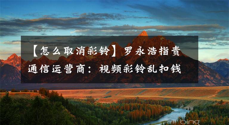 【怎么取消彩铃】罗永浩指责通信运营商:视频彩铃乱扣钱,有广告,很难取消。