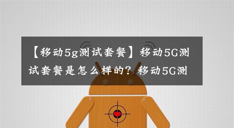 【移动5g测试套餐】移动5G测试套餐是怎么样的?移动5G测试套餐贵吗?