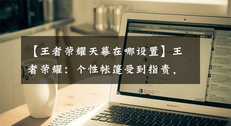【王者荣耀天幕在哪设置】王者荣耀：个性帐篷受到指责，玩家吐口水是最坏的设计。你同意吗？