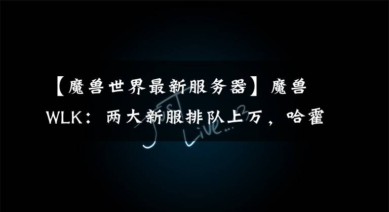 【魔兽世界最新服务器】魔兽WLK：两大新服排队上万，哈霍兰成老服牌面，新1轮排队潮将至