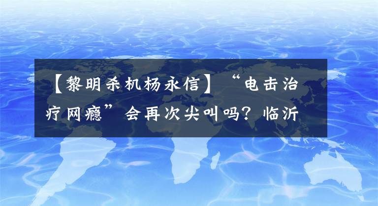 【黎明杀机杨永信】“电击治疗网瘾”会再次尖叫吗?临沂第四医院:网界中心关闭,杨永信目前负责精神科工作。