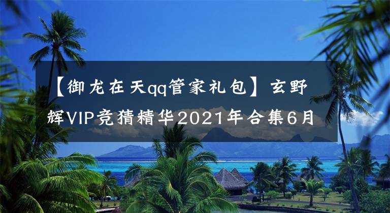 【御龙在天qq管家礼包】玄野辉VIP竞猜精华2021年合集6月(1)