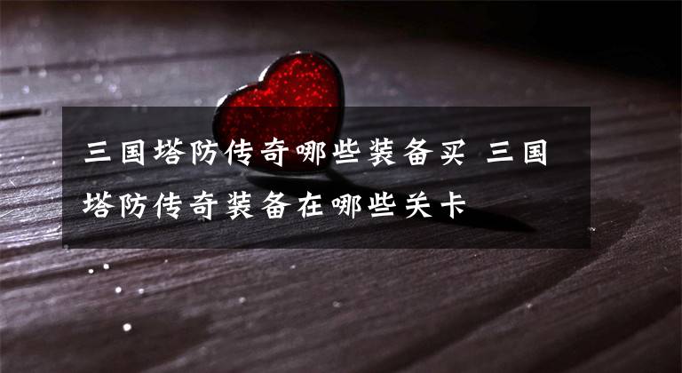 三国塔防传奇哪些装备买 三国塔防传奇装备在哪些关卡