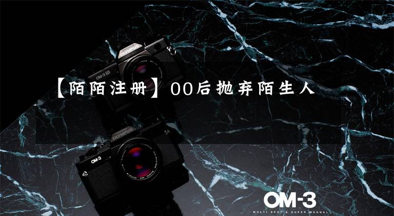 【陌陌注册】00后抛弃陌生人