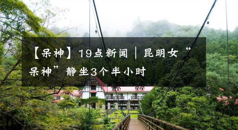 【呆神】19点新闻｜昆明女“呆神”静坐3个半小时