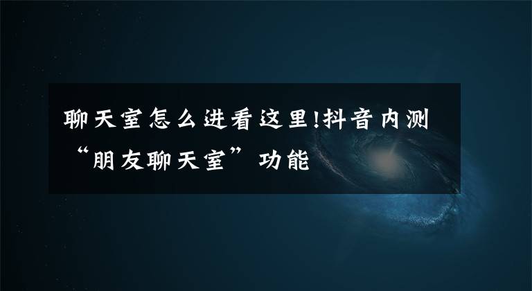 聊天室怎么进看这里!抖音内测“朋友聊天室”功能