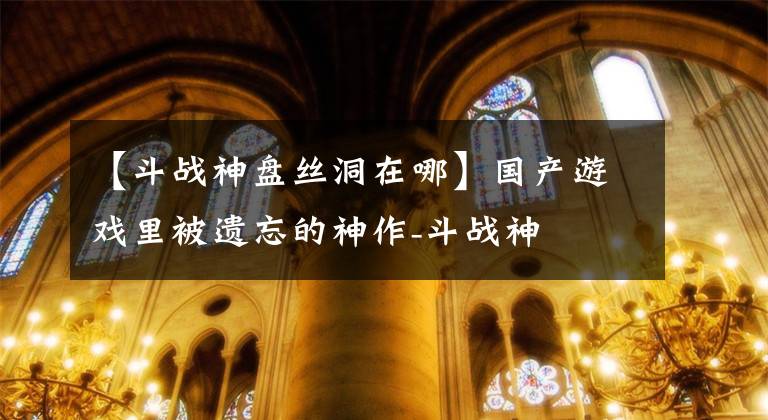 【斗战神盘丝洞在哪】国产游戏里被遗忘的神作-斗战神