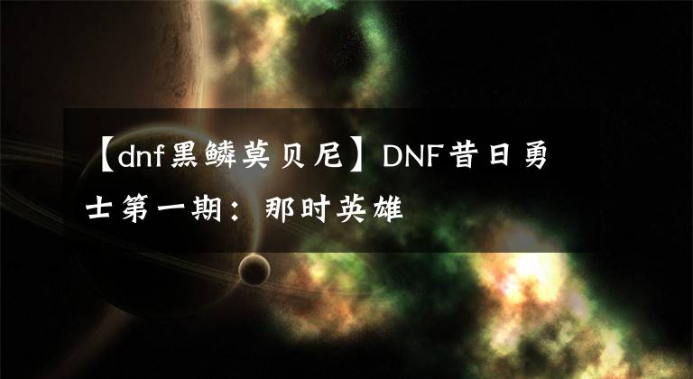 【dnf黑鳞莫贝尼】DNF昔日勇士第一期：那时英雄