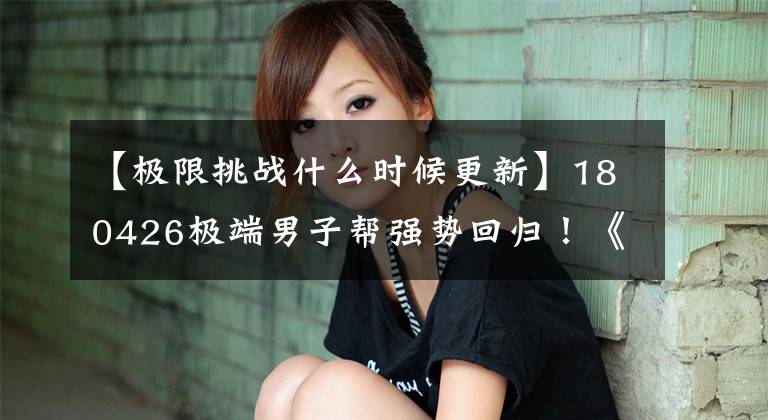 【极限挑战什么时候更新】180426极端男子帮强势回归!《极限挑战》将于本周日首播