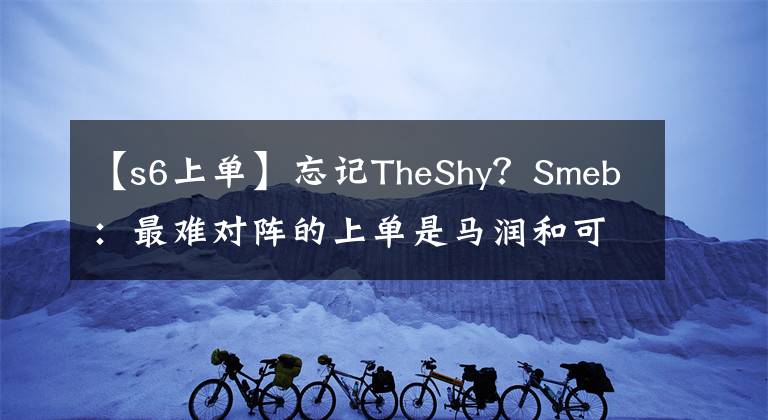 【s6上单】忘记TheShy？Smeb：最难对阵的上单是马润和可汗