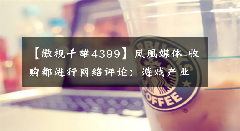 【傲视千雄4399】凤凰媒体-收购都进行网络评论:游戏产业整合将持续推进,新媒体的持续布局将被期待,储备盈利能力预测将提高。
