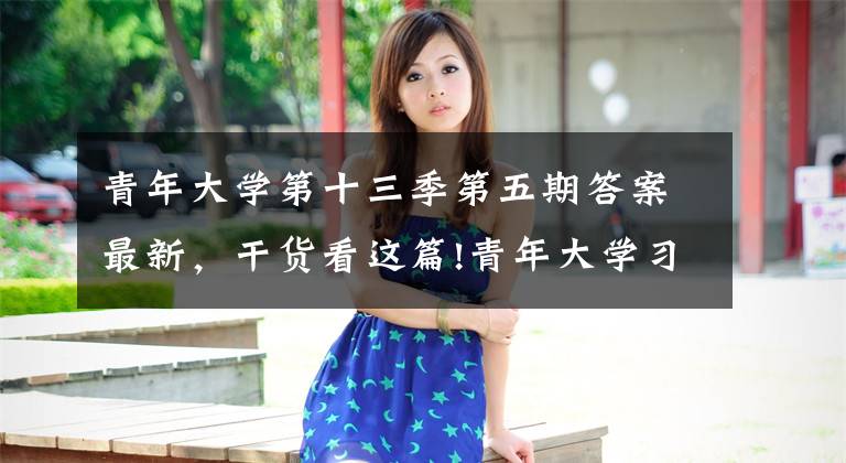 青年大学第十三季第五期答案最新，干货看这篇!青年大学习：未来属于青年，希望寄予青年（附第十三季第五期青年大学习情况榜单）