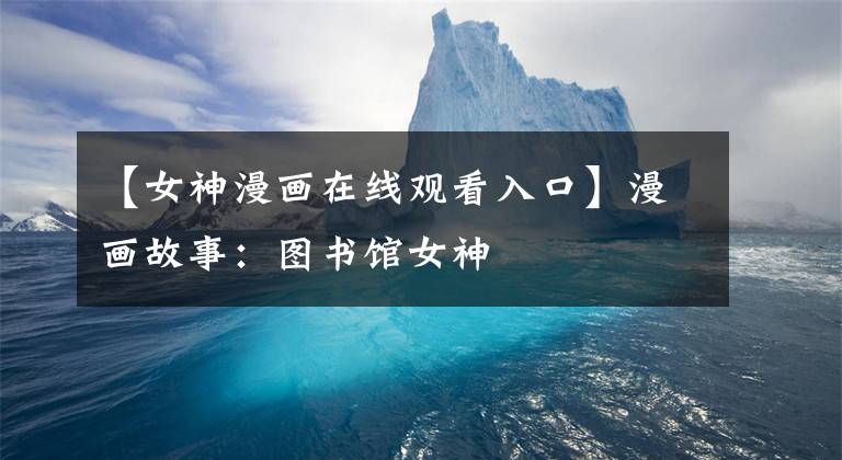 【女神漫画在线观看入口】漫画故事：图书馆女神