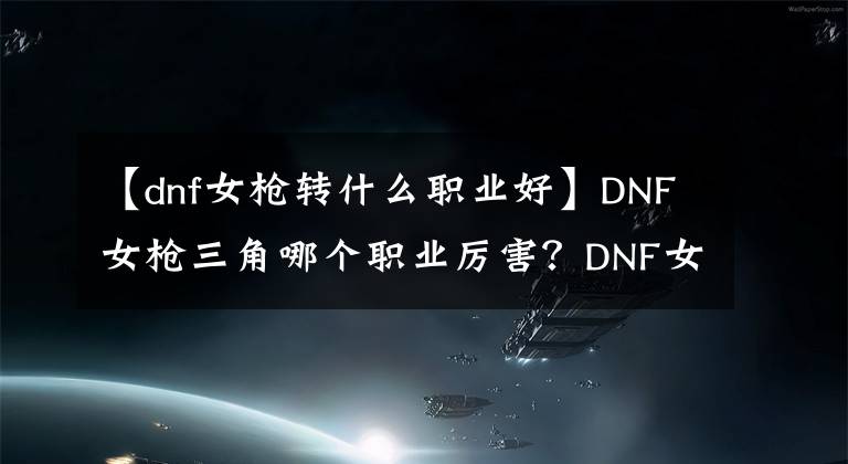 【dnf女枪转什么职业好】DNF女枪三角哪个职业厉害?DNF女枪手职业推荐