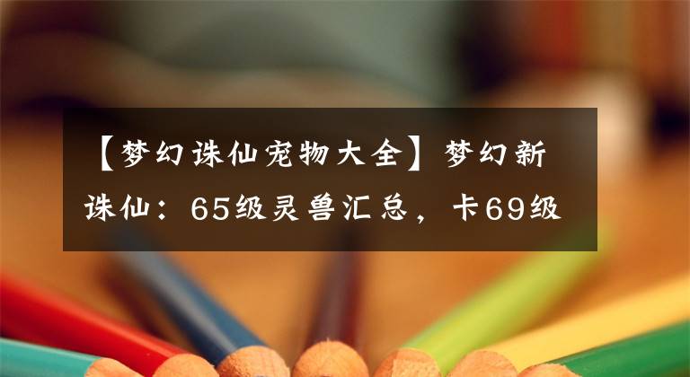 【梦幻诛仙宠物大全】梦幻新诛仙：65级灵兽汇总，卡69级的玩家应该优先培养哪些宠物？