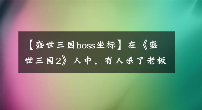 【盛世三国boss坐标】在《盛世三国2》人中,有人杀了老板,寻找宝物