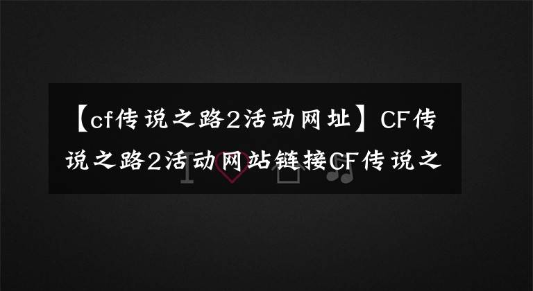 【cf传说之路2活动网址】CF传说之路2活动网站链接CF传说之路2活动游戏激励简介