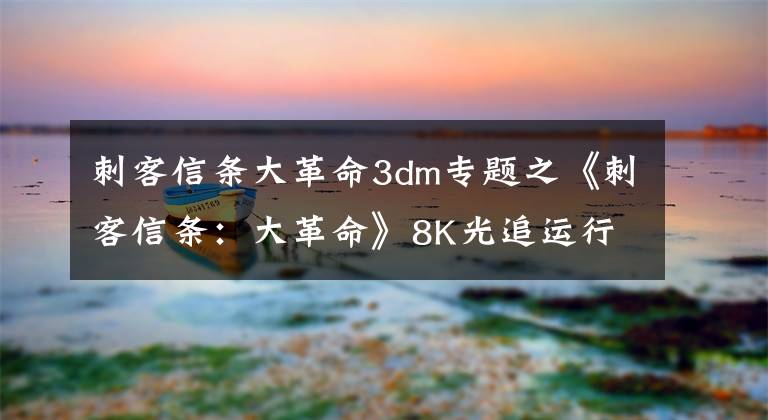 刺客信条大革命3dm专题之《刺客信条:大革命》8K光追运行效果 不逊色当代3A