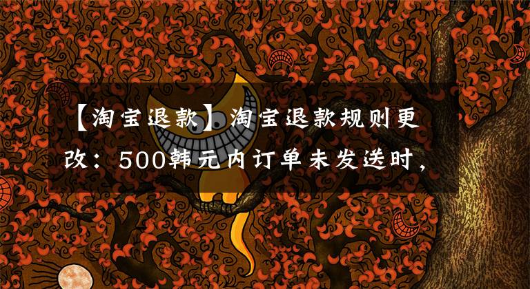 【淘宝退款】淘宝退款规则更改:500韩元内订单未发送时,可以“秒退款”,天猫无限制金额。