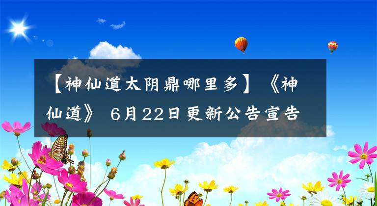 【神仙道太阴鼎哪里多】《神仙道》 6月22日更新公告宣告母星信-最新公告
