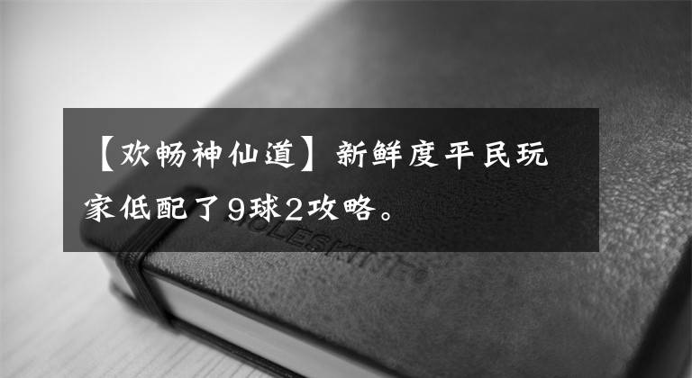 【欢畅神仙道】新鲜度平民玩家低配了9球2攻略。