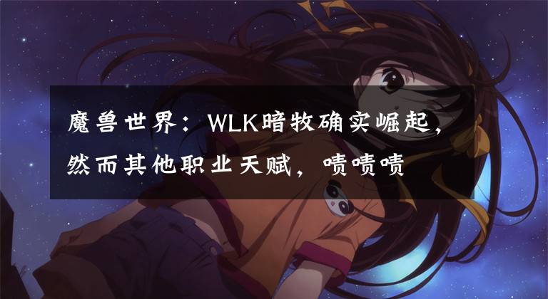 魔兽世界:WLK暗牧确实崛起,然而其他职业天赋,啧啧啧