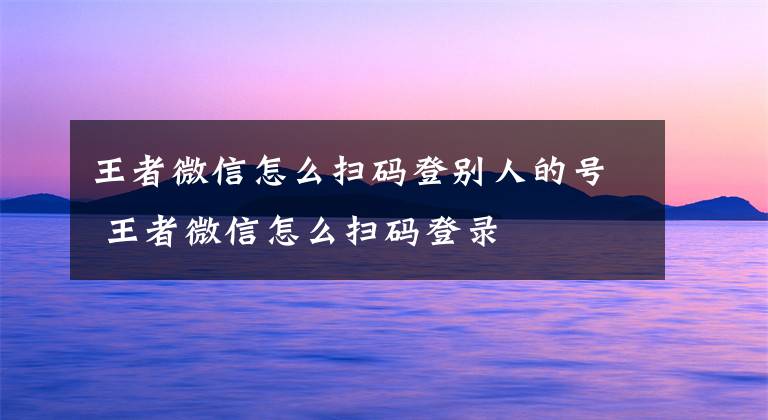 王者微信怎么扫码登别人的号 王者微信怎么扫码登录