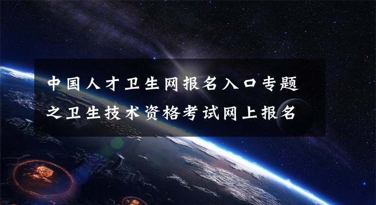 中国人才卫生网报名入口专题之卫生技术资格考试网上报名操作指导