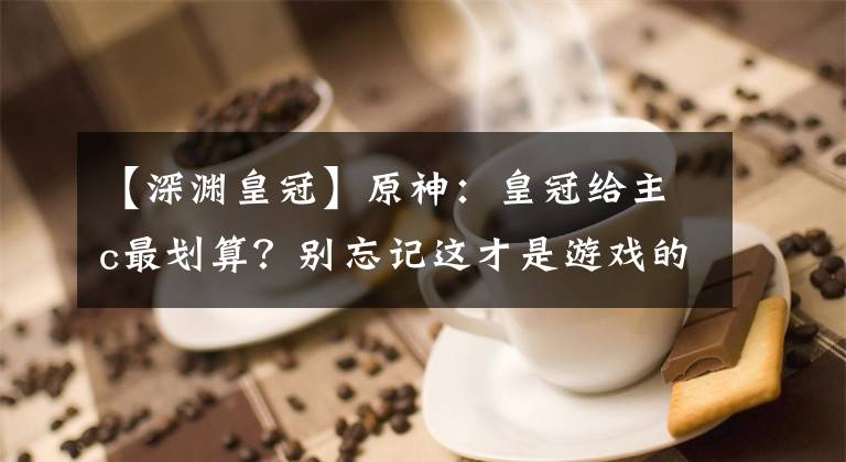 【深渊皇冠】原神：皇冠给主c最划算？别忘记这才是游戏的本质，被策划带偏了