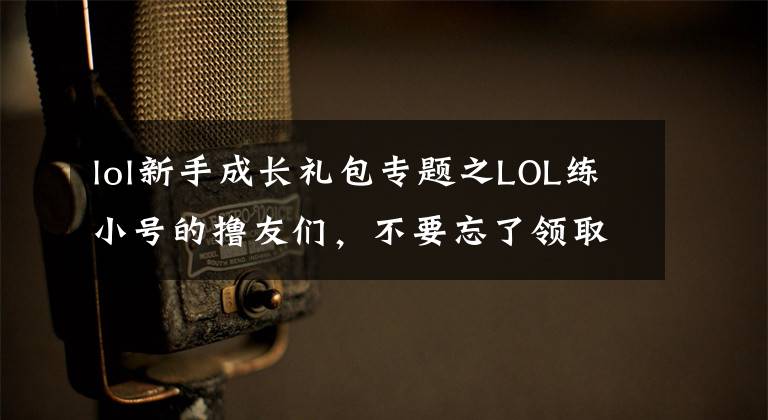 lol新手成长礼包专题之LOL练小号的撸友们,不要忘了领取新手大礼包!