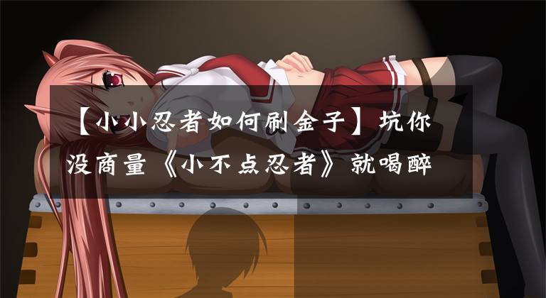 【小小忍者如何刷金子】坑你没商量《小不点忍者》就喝醉了